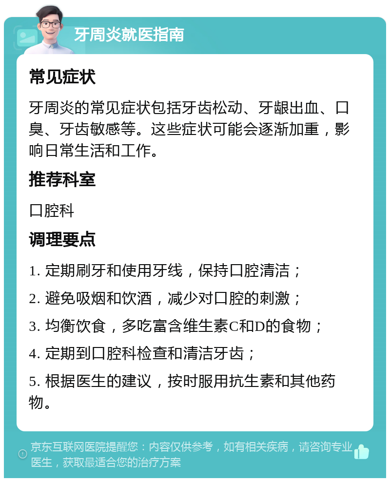 牙周炎就医指南 常见症状 牙周炎的常见症状包括牙齿松动、牙龈出血、口臭、牙齿敏感等。这些症状可能会逐渐加重，影响日常生活和工作。 推荐科室 口腔科 调理要点 1. 定期刷牙和使用牙线，保持口腔清洁； 2. 避免吸烟和饮酒，减少对口腔的刺激； 3. 均衡饮食，多吃富含维生素C和D的食物； 4. 定期到口腔科检查和清洁牙齿； 5. 根据医生的建议，按时服用抗生素和其他药物。