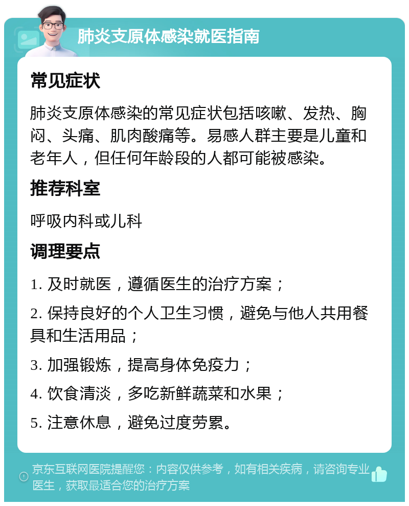 肺炎支原体感染就医指南 常见症状 肺炎支原体感染的常见症状包括咳嗽、发热、胸闷、头痛、肌肉酸痛等。易感人群主要是儿童和老年人，但任何年龄段的人都可能被感染。 推荐科室 呼吸内科或儿科 调理要点 1. 及时就医，遵循医生的治疗方案； 2. 保持良好的个人卫生习惯，避免与他人共用餐具和生活用品； 3. 加强锻炼，提高身体免疫力； 4. 饮食清淡，多吃新鲜蔬菜和水果； 5. 注意休息，避免过度劳累。