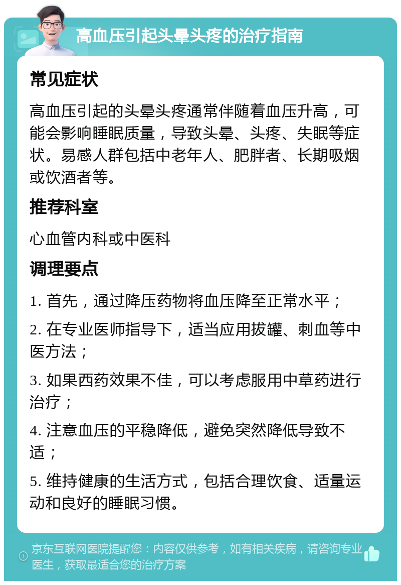 高血压引起头晕头疼的治疗指南 常见症状 高血压引起的头晕头疼通常伴随着血压升高，可能会影响睡眠质量，导致头晕、头疼、失眠等症状。易感人群包括中老年人、肥胖者、长期吸烟或饮酒者等。 推荐科室 心血管内科或中医科 调理要点 1. 首先，通过降压药物将血压降至正常水平； 2. 在专业医师指导下，适当应用拔罐、刺血等中医方法； 3. 如果西药效果不佳，可以考虑服用中草药进行治疗； 4. 注意血压的平稳降低，避免突然降低导致不适； 5. 维持健康的生活方式，包括合理饮食、适量运动和良好的睡眠习惯。