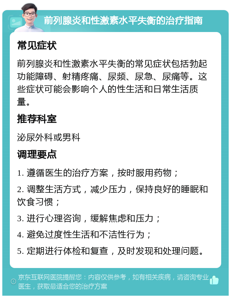 前列腺炎和性激素水平失衡的治疗指南 常见症状 前列腺炎和性激素水平失衡的常见症状包括勃起功能障碍、射精疼痛、尿频、尿急、尿痛等。这些症状可能会影响个人的性生活和日常生活质量。 推荐科室 泌尿外科或男科 调理要点 1. 遵循医生的治疗方案，按时服用药物； 2. 调整生活方式，减少压力，保持良好的睡眠和饮食习惯； 3. 进行心理咨询，缓解焦虑和压力； 4. 避免过度性生活和不洁性行为； 5. 定期进行体检和复查，及时发现和处理问题。