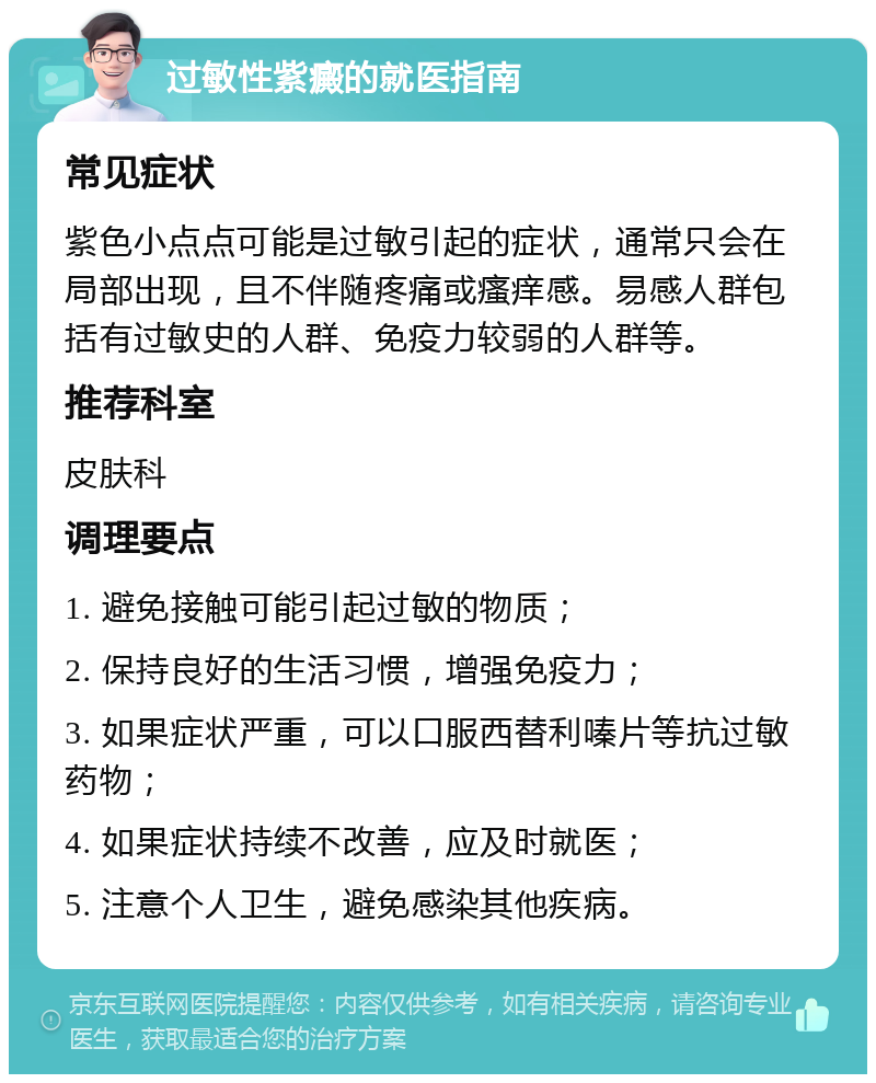 过敏性紫癜的就医指南 常见症状 紫色小点点可能是过敏引起的症状，通常只会在局部出现，且不伴随疼痛或瘙痒感。易感人群包括有过敏史的人群、免疫力较弱的人群等。 推荐科室 皮肤科 调理要点 1. 避免接触可能引起过敏的物质； 2. 保持良好的生活习惯，增强免疫力； 3. 如果症状严重，可以口服西替利嗪片等抗过敏药物； 4. 如果症状持续不改善，应及时就医； 5. 注意个人卫生，避免感染其他疾病。