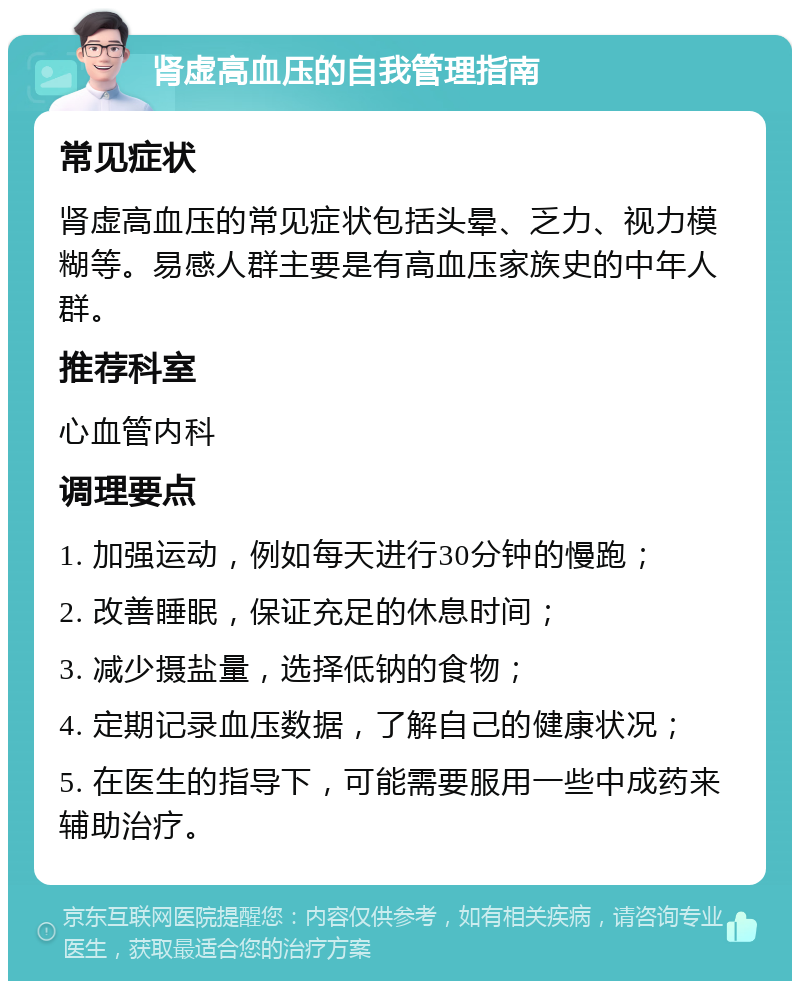 肾虚高血压的自我管理指南 常见症状 肾虚高血压的常见症状包括头晕、乏力、视力模糊等。易感人群主要是有高血压家族史的中年人群。 推荐科室 心血管内科 调理要点 1. 加强运动，例如每天进行30分钟的慢跑； 2. 改善睡眠，保证充足的休息时间； 3. 减少摄盐量，选择低钠的食物； 4. 定期记录血压数据，了解自己的健康状况； 5. 在医生的指导下，可能需要服用一些中成药来辅助治疗。