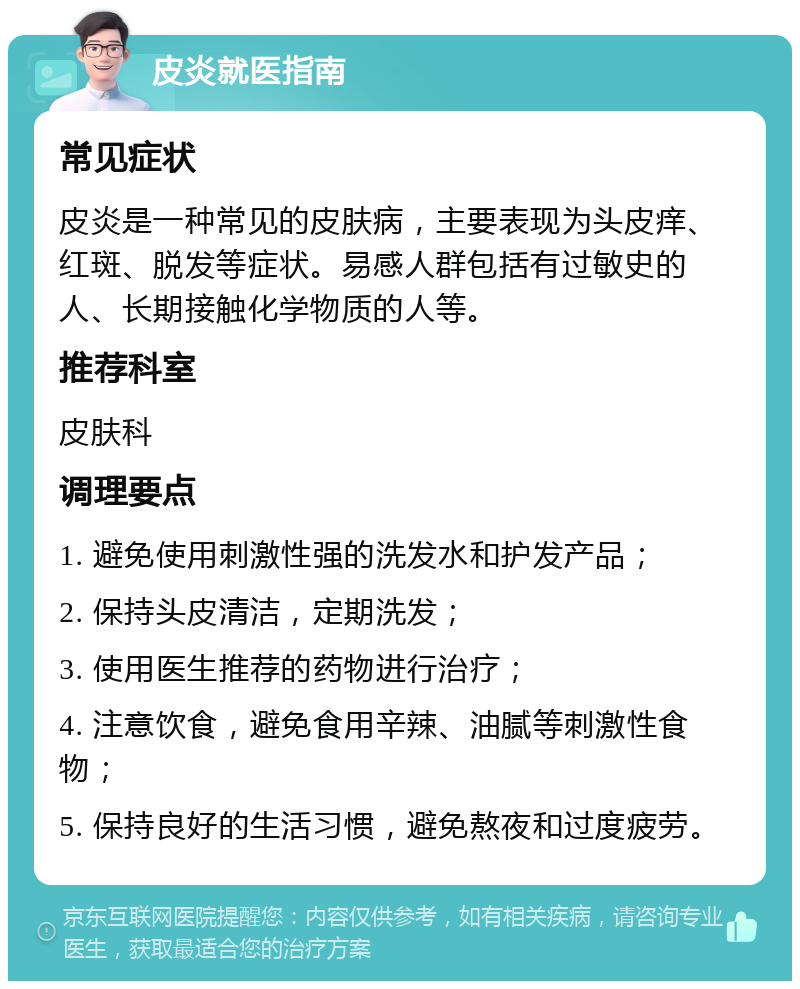 皮炎就医指南 常见症状 皮炎是一种常见的皮肤病，主要表现为头皮痒、红斑、脱发等症状。易感人群包括有过敏史的人、长期接触化学物质的人等。 推荐科室 皮肤科 调理要点 1. 避免使用刺激性强的洗发水和护发产品； 2. 保持头皮清洁，定期洗发； 3. 使用医生推荐的药物进行治疗； 4. 注意饮食，避免食用辛辣、油腻等刺激性食物； 5. 保持良好的生活习惯，避免熬夜和过度疲劳。