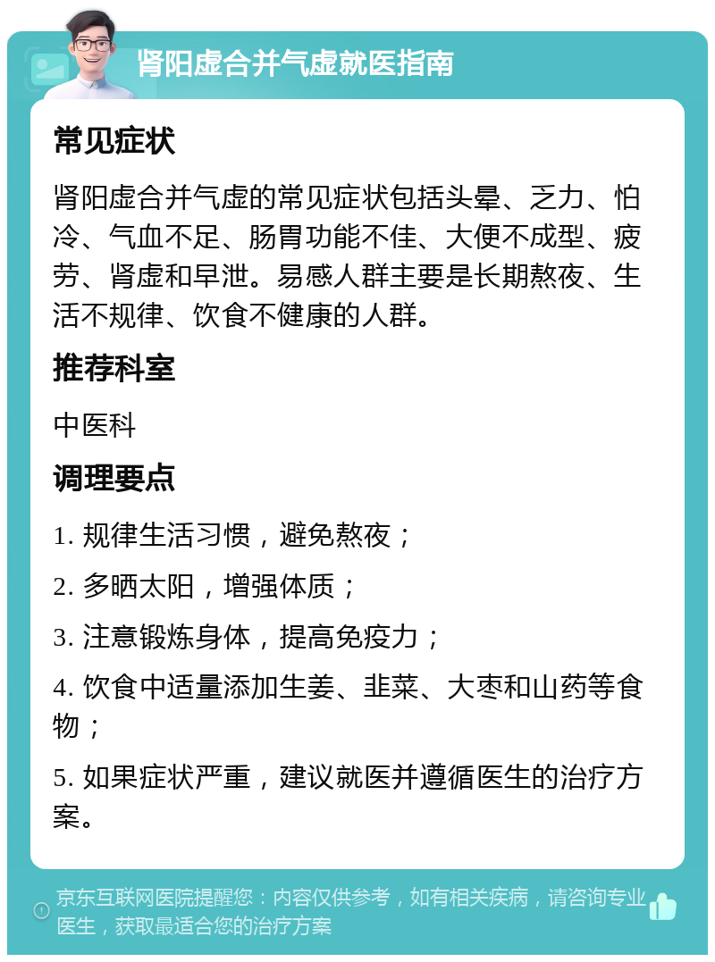 肾阳虚合并气虚就医指南 常见症状 肾阳虚合并气虚的常见症状包括头晕、乏力、怕冷、气血不足、肠胃功能不佳、大便不成型、疲劳、肾虚和早泄。易感人群主要是长期熬夜、生活不规律、饮食不健康的人群。 推荐科室 中医科 调理要点 1. 规律生活习惯，避免熬夜； 2. 多晒太阳，增强体质； 3. 注意锻炼身体，提高免疫力； 4. 饮食中适量添加生姜、韭菜、大枣和山药等食物； 5. 如果症状严重，建议就医并遵循医生的治疗方案。