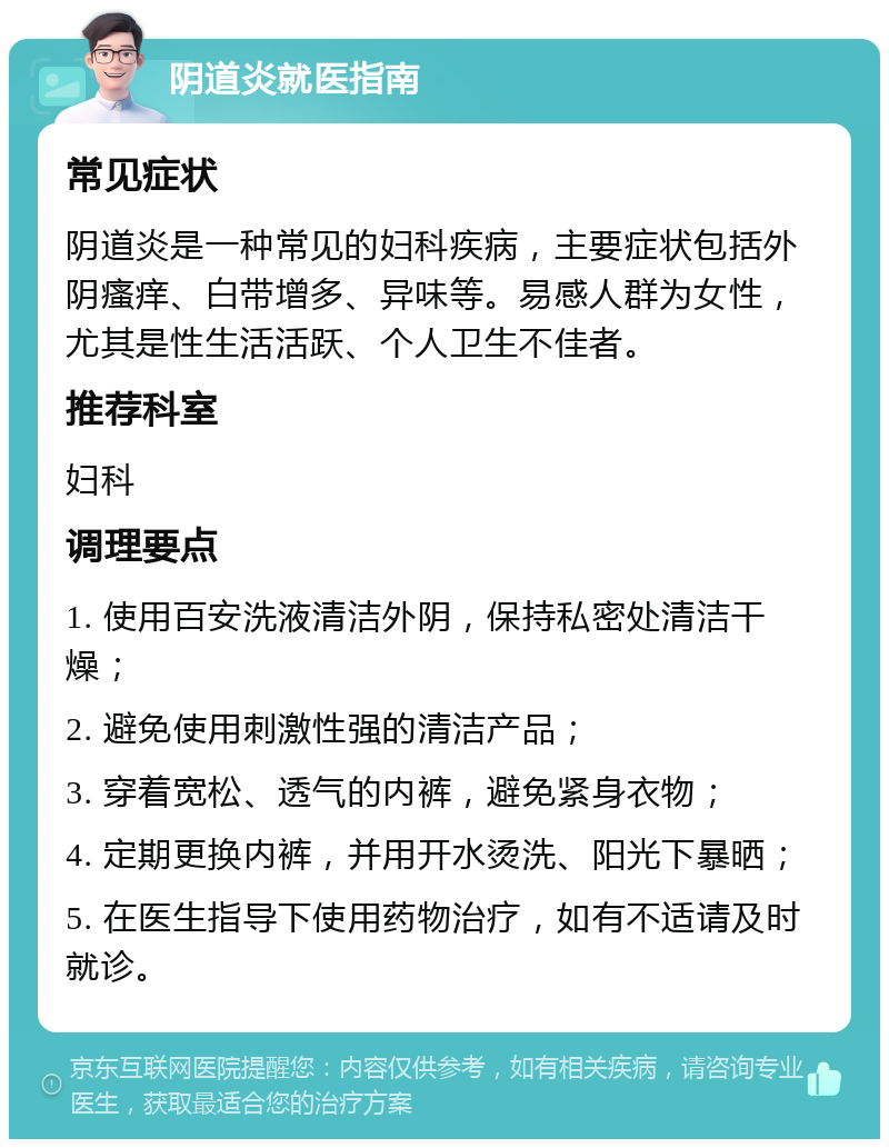 阴道炎就医指南 常见症状 阴道炎是一种常见的妇科疾病，主要症状包括外阴瘙痒、白带增多、异味等。易感人群为女性，尤其是性生活活跃、个人卫生不佳者。 推荐科室 妇科 调理要点 1. 使用百安洗液清洁外阴，保持私密处清洁干燥； 2. 避免使用刺激性强的清洁产品； 3. 穿着宽松、透气的内裤，避免紧身衣物； 4. 定期更换内裤，并用开水烫洗、阳光下暴晒； 5. 在医生指导下使用药物治疗，如有不适请及时就诊。