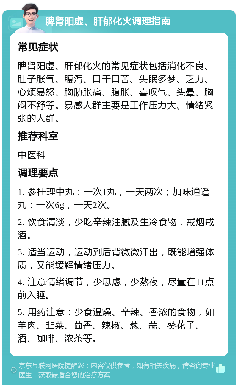 脾肾阳虚、肝郁化火调理指南 常见症状 脾肾阳虚、肝郁化火的常见症状包括消化不良、肚子胀气、腹泻、口干口苦、失眠多梦、乏力、心烦易怒、胸胁胀痛、腹胀、喜叹气、头晕、胸闷不舒等。易感人群主要是工作压力大、情绪紧张的人群。 推荐科室 中医科 调理要点 1. 参桂理中丸：一次1丸，一天两次；加味逍遥丸：一次6g，一天2次。 2. 饮食清淡，少吃辛辣油腻及生冷食物，戒烟戒酒。 3. 适当运动，运动到后背微微汗出，既能增强体质，又能缓解情绪压力。 4. 注意情绪调节，少思虑，少熬夜，尽量在11点前入睡。 5. 用药注意：少食温燥、辛辣、香浓的食物，如羊肉、韭菜、茴香、辣椒、葱、蒜、葵花子、酒、咖啡、浓茶等。