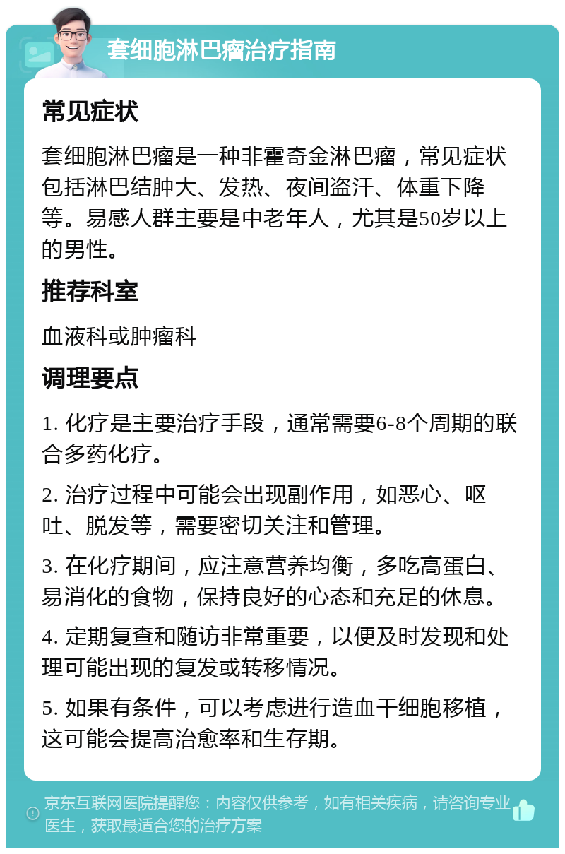 套细胞淋巴瘤治疗指南 常见症状 套细胞淋巴瘤是一种非霍奇金淋巴瘤，常见症状包括淋巴结肿大、发热、夜间盗汗、体重下降等。易感人群主要是中老年人，尤其是50岁以上的男性。 推荐科室 血液科或肿瘤科 调理要点 1. 化疗是主要治疗手段，通常需要6-8个周期的联合多药化疗。 2. 治疗过程中可能会出现副作用，如恶心、呕吐、脱发等，需要密切关注和管理。 3. 在化疗期间，应注意营养均衡，多吃高蛋白、易消化的食物，保持良好的心态和充足的休息。 4. 定期复查和随访非常重要，以便及时发现和处理可能出现的复发或转移情况。 5. 如果有条件，可以考虑进行造血干细胞移植，这可能会提高治愈率和生存期。