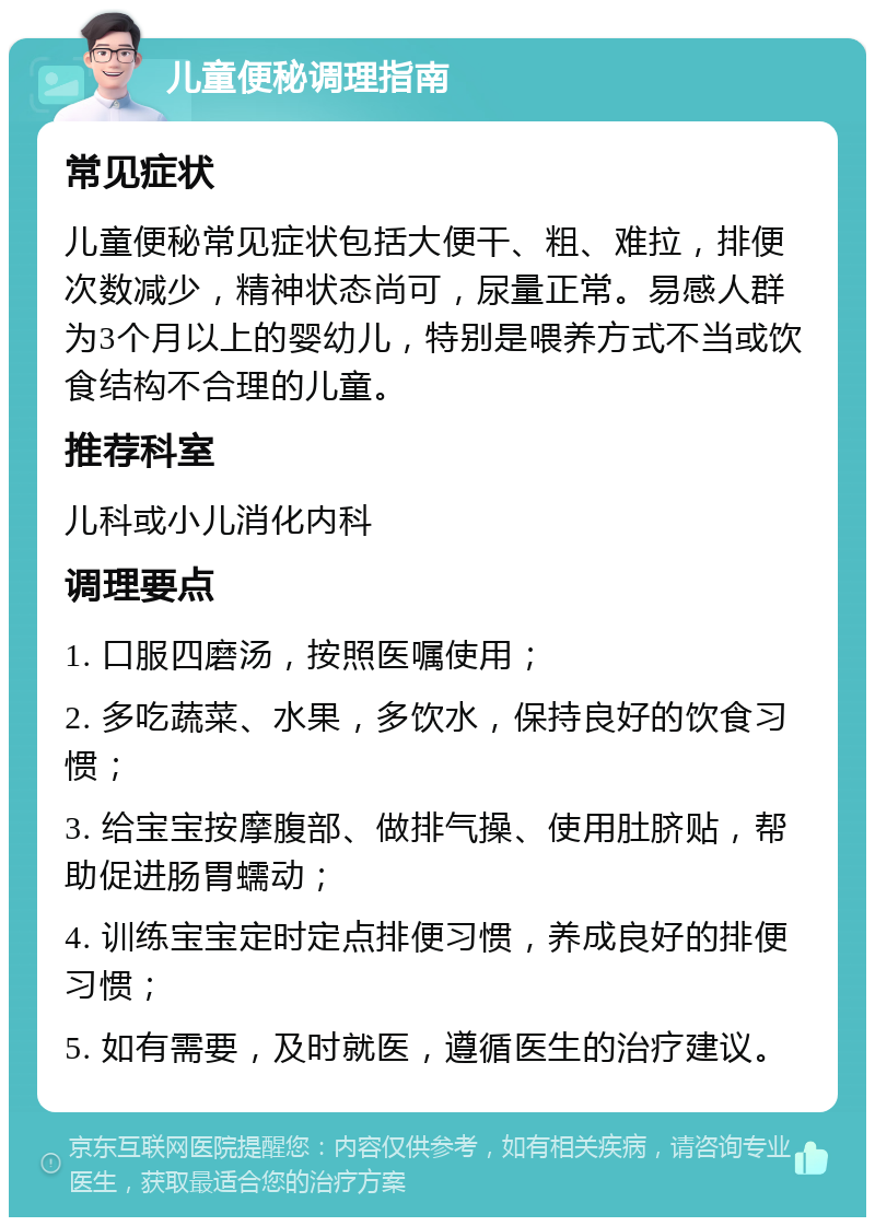 儿童便秘调理指南 常见症状 儿童便秘常见症状包括大便干、粗、难拉，排便次数减少，精神状态尚可，尿量正常。易感人群为3个月以上的婴幼儿，特别是喂养方式不当或饮食结构不合理的儿童。 推荐科室 儿科或小儿消化内科 调理要点 1. 口服四磨汤，按照医嘱使用； 2. 多吃蔬菜、水果，多饮水，保持良好的饮食习惯； 3. 给宝宝按摩腹部、做排气操、使用肚脐贴，帮助促进肠胃蠕动； 4. 训练宝宝定时定点排便习惯，养成良好的排便习惯； 5. 如有需要，及时就医，遵循医生的治疗建议。