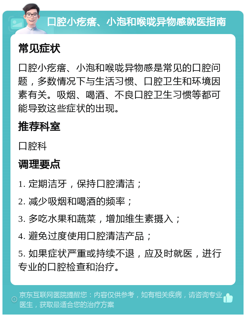 口腔小疙瘩、小泡和喉咙异物感就医指南 常见症状 口腔小疙瘩、小泡和喉咙异物感是常见的口腔问题，多数情况下与生活习惯、口腔卫生和环境因素有关。吸烟、喝酒、不良口腔卫生习惯等都可能导致这些症状的出现。 推荐科室 口腔科 调理要点 1. 定期洁牙，保持口腔清洁； 2. 减少吸烟和喝酒的频率； 3. 多吃水果和蔬菜，增加维生素摄入； 4. 避免过度使用口腔清洁产品； 5. 如果症状严重或持续不退，应及时就医，进行专业的口腔检查和治疗。