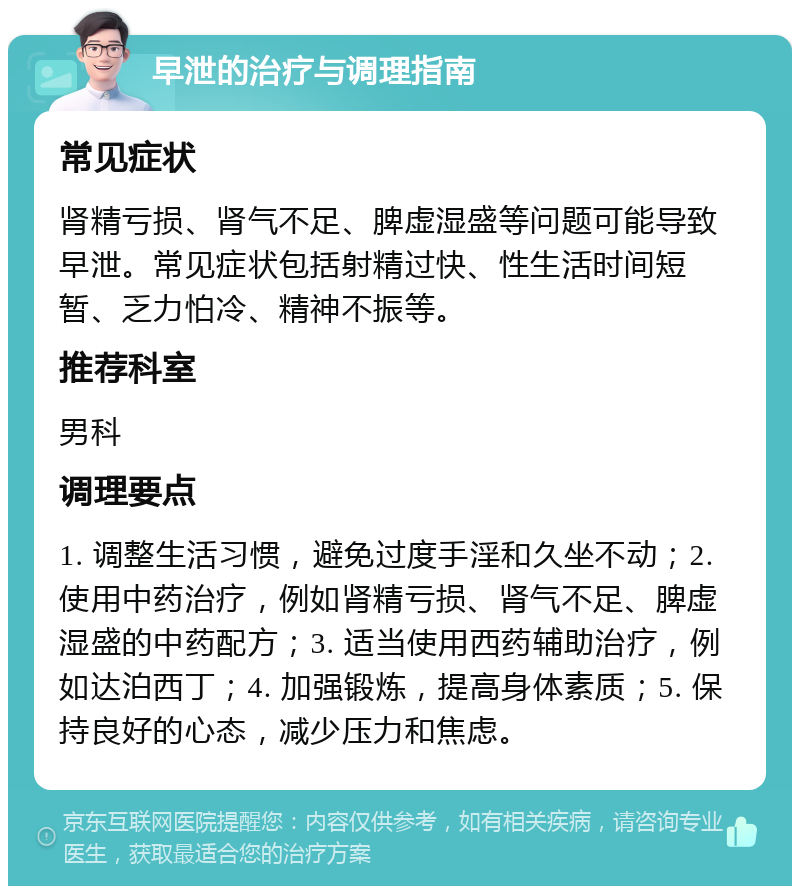 早泄的治疗与调理指南 常见症状 肾精亏损、肾气不足、脾虚湿盛等问题可能导致早泄。常见症状包括射精过快、性生活时间短暂、乏力怕冷、精神不振等。 推荐科室 男科 调理要点 1. 调整生活习惯，避免过度手淫和久坐不动；2. 使用中药治疗，例如肾精亏损、肾气不足、脾虚湿盛的中药配方；3. 适当使用西药辅助治疗，例如达泊西丁；4. 加强锻炼，提高身体素质；5. 保持良好的心态，减少压力和焦虑。