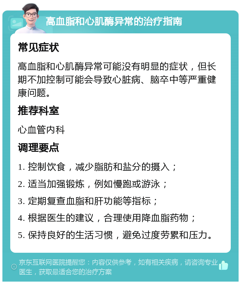 高血脂和心肌酶异常的治疗指南 常见症状 高血脂和心肌酶异常可能没有明显的症状，但长期不加控制可能会导致心脏病、脑卒中等严重健康问题。 推荐科室 心血管内科 调理要点 1. 控制饮食，减少脂肪和盐分的摄入； 2. 适当加强锻炼，例如慢跑或游泳； 3. 定期复查血脂和肝功能等指标； 4. 根据医生的建议，合理使用降血脂药物； 5. 保持良好的生活习惯，避免过度劳累和压力。