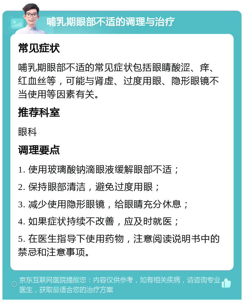 哺乳期眼部不适的调理与治疗 常见症状 哺乳期眼部不适的常见症状包括眼睛酸涩、痒、红血丝等，可能与肾虚、过度用眼、隐形眼镜不当使用等因素有关。 推荐科室 眼科 调理要点 1. 使用玻璃酸钠滴眼液缓解眼部不适； 2. 保持眼部清洁，避免过度用眼； 3. 减少使用隐形眼镜，给眼睛充分休息； 4. 如果症状持续不改善，应及时就医； 5. 在医生指导下使用药物，注意阅读说明书中的禁忌和注意事项。