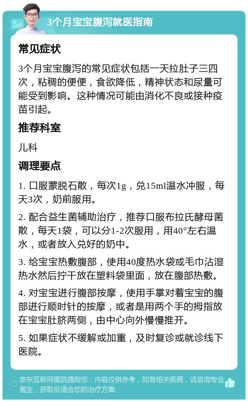 3个月宝宝腹泻就医指南 常见症状 3个月宝宝腹泻的常见症状包括一天拉肚子三四次，粘稠的便便，食欲降低，精神状态和尿量可能受到影响。这种情况可能由消化不良或接种疫苗引起。 推荐科室 儿科 调理要点 1. 口服蒙脱石散，每次1g，兑15ml温水冲服，每天3次，奶前服用。 2. 配合益生菌辅助治疗，推荐口服布拉氏酵母菌散，每天1袋，可以分1-2次服用，用40°左右温水，或者放入兑好的奶中。 3. 给宝宝热敷腹部，使用40度热水袋或毛巾沾湿热水然后拧干放在塑料袋里面，放在腹部热敷。 4. 对宝宝进行腹部按摩，使用手掌对着宝宝的腹部进行顺时针的按摩，或者是用两个手的拇指放在宝宝肚脐两侧，由中心向外慢慢推开。 5. 如果症状不缓解或加重，及时复诊或就诊线下医院。