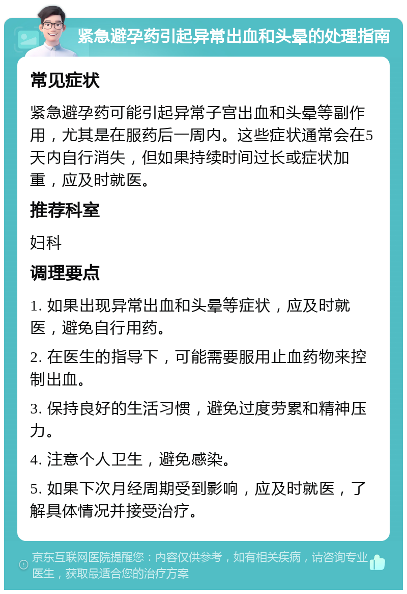 紧急避孕药引起异常出血和头晕的处理指南 常见症状 紧急避孕药可能引起异常子宫出血和头晕等副作用，尤其是在服药后一周内。这些症状通常会在5天内自行消失，但如果持续时间过长或症状加重，应及时就医。 推荐科室 妇科 调理要点 1. 如果出现异常出血和头晕等症状，应及时就医，避免自行用药。 2. 在医生的指导下，可能需要服用止血药物来控制出血。 3. 保持良好的生活习惯，避免过度劳累和精神压力。 4. 注意个人卫生，避免感染。 5. 如果下次月经周期受到影响，应及时就医，了解具体情况并接受治疗。