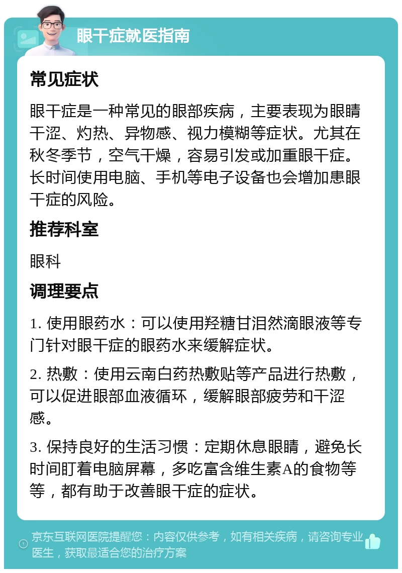 眼干症就医指南 常见症状 眼干症是一种常见的眼部疾病，主要表现为眼睛干涩、灼热、异物感、视力模糊等症状。尤其在秋冬季节，空气干燥，容易引发或加重眼干症。长时间使用电脑、手机等电子设备也会增加患眼干症的风险。 推荐科室 眼科 调理要点 1. 使用眼药水：可以使用羟糖甘泪然滴眼液等专门针对眼干症的眼药水来缓解症状。 2. 热敷：使用云南白药热敷贴等产品进行热敷，可以促进眼部血液循环，缓解眼部疲劳和干涩感。 3. 保持良好的生活习惯：定期休息眼睛，避免长时间盯着电脑屏幕，多吃富含维生素A的食物等等，都有助于改善眼干症的症状。