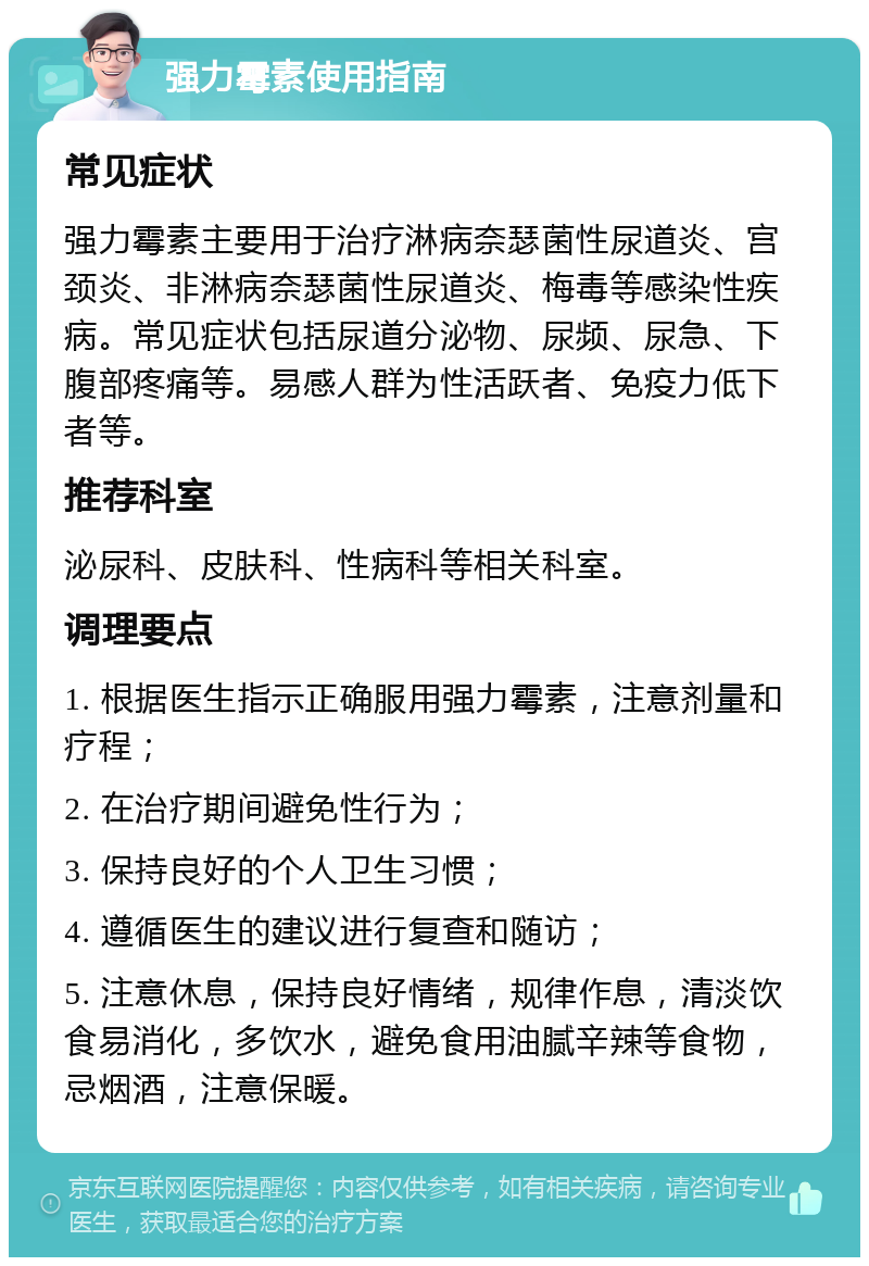 强力霉素使用指南 常见症状 强力霉素主要用于治疗淋病奈瑟菌性尿道炎、宫颈炎、非淋病奈瑟菌性尿道炎、梅毒等感染性疾病。常见症状包括尿道分泌物、尿频、尿急、下腹部疼痛等。易感人群为性活跃者、免疫力低下者等。 推荐科室 泌尿科、皮肤科、性病科等相关科室。 调理要点 1. 根据医生指示正确服用强力霉素，注意剂量和疗程； 2. 在治疗期间避免性行为； 3. 保持良好的个人卫生习惯； 4. 遵循医生的建议进行复查和随访； 5. 注意休息，保持良好情绪，规律作息，清淡饮食易消化，多饮水，避免食用油腻辛辣等食物，忌烟酒，注意保暖。