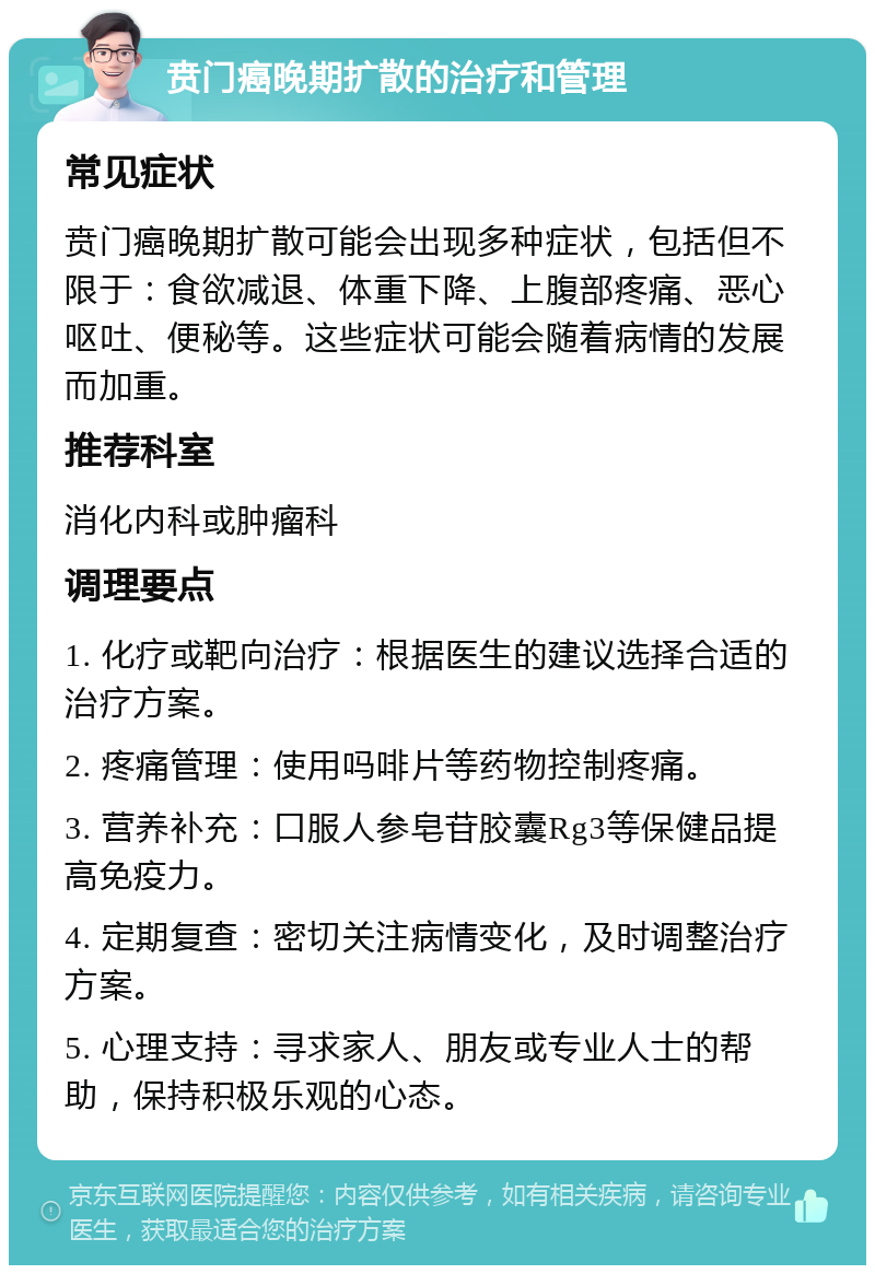 贲门癌晚期扩散的治疗和管理 常见症状 贲门癌晚期扩散可能会出现多种症状，包括但不限于：食欲减退、体重下降、上腹部疼痛、恶心呕吐、便秘等。这些症状可能会随着病情的发展而加重。 推荐科室 消化内科或肿瘤科 调理要点 1. 化疗或靶向治疗：根据医生的建议选择合适的治疗方案。 2. 疼痛管理：使用吗啡片等药物控制疼痛。 3. 营养补充：口服人参皂苷胶囊Rg3等保健品提高免疫力。 4. 定期复查：密切关注病情变化，及时调整治疗方案。 5. 心理支持：寻求家人、朋友或专业人士的帮助，保持积极乐观的心态。