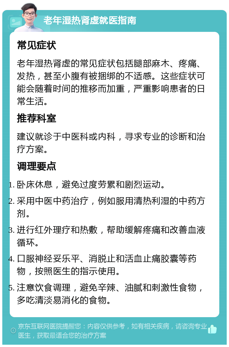 老年湿热肾虚就医指南 常见症状 老年湿热肾虚的常见症状包括腿部麻木、疼痛、发热，甚至小腹有被捆绑的不适感。这些症状可能会随着时间的推移而加重，严重影响患者的日常生活。 推荐科室 建议就诊于中医科或内科，寻求专业的诊断和治疗方案。 调理要点 卧床休息，避免过度劳累和剧烈运动。 采用中医中药治疗，例如服用清热利湿的中药方剂。 进行红外理疗和热敷，帮助缓解疼痛和改善血液循环。 口服神经妥乐平、消脱止和活血止痛胶囊等药物，按照医生的指示使用。 注意饮食调理，避免辛辣、油腻和刺激性食物，多吃清淡易消化的食物。