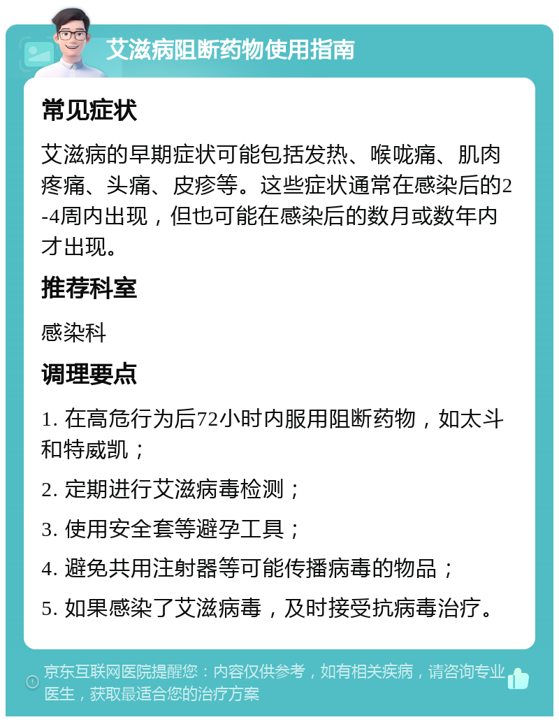 艾滋病阻断药物使用指南 常见症状 艾滋病的早期症状可能包括发热、喉咙痛、肌肉疼痛、头痛、皮疹等。这些症状通常在感染后的2-4周内出现，但也可能在感染后的数月或数年内才出现。 推荐科室 感染科 调理要点 1. 在高危行为后72小时内服用阻断药物，如太斗和特威凯； 2. 定期进行艾滋病毒检测； 3. 使用安全套等避孕工具； 4. 避免共用注射器等可能传播病毒的物品； 5. 如果感染了艾滋病毒，及时接受抗病毒治疗。