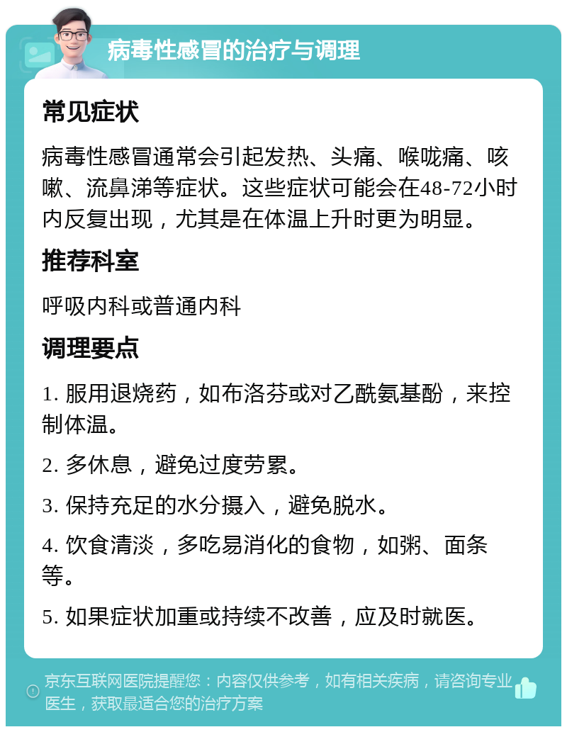 病毒性感冒的治疗与调理 常见症状 病毒性感冒通常会引起发热、头痛、喉咙痛、咳嗽、流鼻涕等症状。这些症状可能会在48-72小时内反复出现，尤其是在体温上升时更为明显。 推荐科室 呼吸内科或普通内科 调理要点 1. 服用退烧药，如布洛芬或对乙酰氨基酚，来控制体温。 2. 多休息，避免过度劳累。 3. 保持充足的水分摄入，避免脱水。 4. 饮食清淡，多吃易消化的食物，如粥、面条等。 5. 如果症状加重或持续不改善，应及时就医。