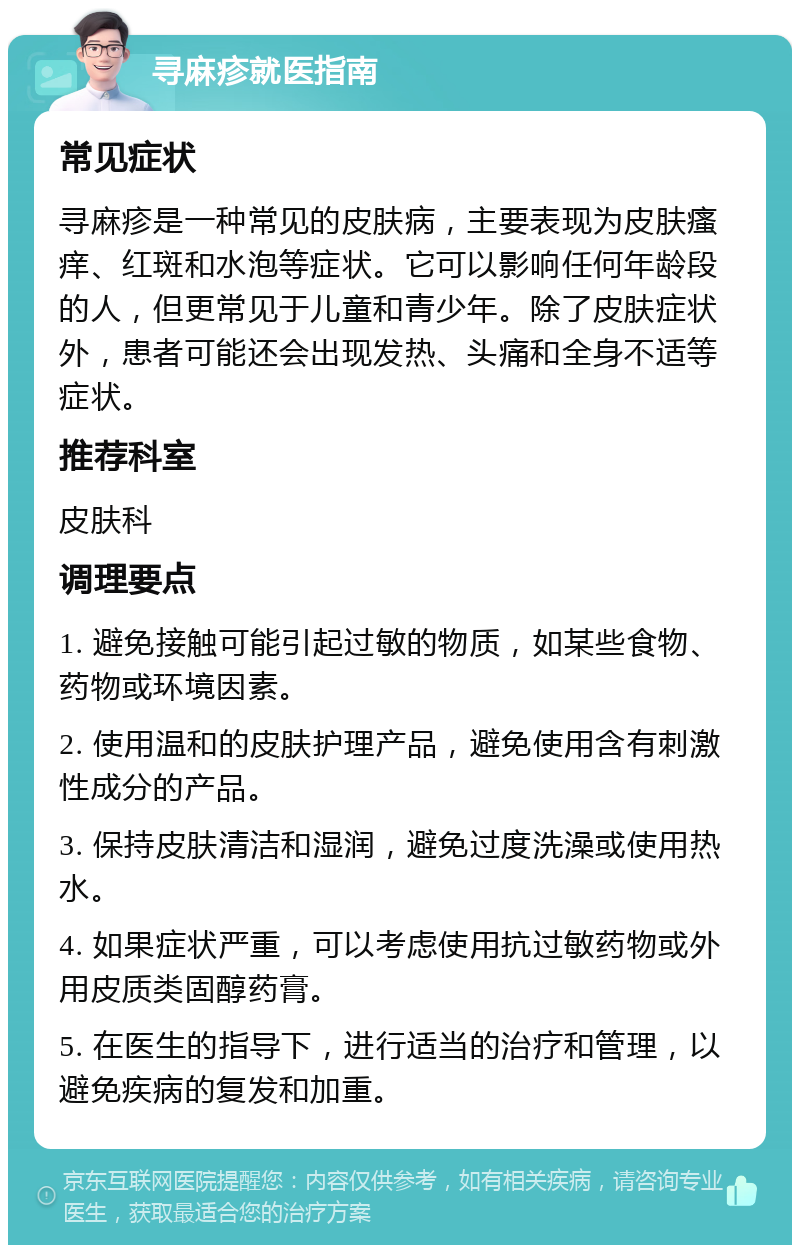 寻麻疹就医指南 常见症状 寻麻疹是一种常见的皮肤病，主要表现为皮肤瘙痒、红斑和水泡等症状。它可以影响任何年龄段的人，但更常见于儿童和青少年。除了皮肤症状外，患者可能还会出现发热、头痛和全身不适等症状。 推荐科室 皮肤科 调理要点 1. 避免接触可能引起过敏的物质，如某些食物、药物或环境因素。 2. 使用温和的皮肤护理产品，避免使用含有刺激性成分的产品。 3. 保持皮肤清洁和湿润，避免过度洗澡或使用热水。 4. 如果症状严重，可以考虑使用抗过敏药物或外用皮质类固醇药膏。 5. 在医生的指导下，进行适当的治疗和管理，以避免疾病的复发和加重。