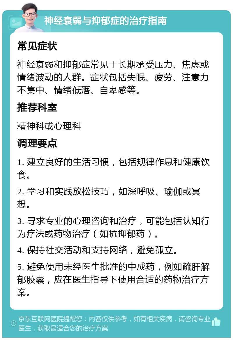 神经衰弱与抑郁症的治疗指南 常见症状 神经衰弱和抑郁症常见于长期承受压力、焦虑或情绪波动的人群。症状包括失眠、疲劳、注意力不集中、情绪低落、自卑感等。 推荐科室 精神科或心理科 调理要点 1. 建立良好的生活习惯，包括规律作息和健康饮食。 2. 学习和实践放松技巧，如深呼吸、瑜伽或冥想。 3. 寻求专业的心理咨询和治疗，可能包括认知行为疗法或药物治疗（如抗抑郁药）。 4. 保持社交活动和支持网络，避免孤立。 5. 避免使用未经医生批准的中成药，例如疏肝解郁胶囊，应在医生指导下使用合适的药物治疗方案。