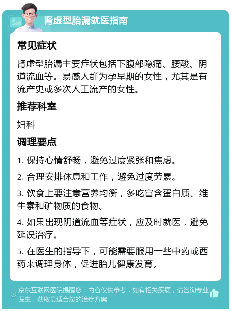 肾虚型胎漏就医指南 常见症状 肾虚型胎漏主要症状包括下腹部隐痛、腰酸、阴道流血等。易感人群为孕早期的女性，尤其是有流产史或多次人工流产的女性。 推荐科室 妇科 调理要点 1. 保持心情舒畅，避免过度紧张和焦虑。 2. 合理安排休息和工作，避免过度劳累。 3. 饮食上要注意营养均衡，多吃富含蛋白质、维生素和矿物质的食物。 4. 如果出现阴道流血等症状，应及时就医，避免延误治疗。 5. 在医生的指导下，可能需要服用一些中药或西药来调理身体，促进胎儿健康发育。