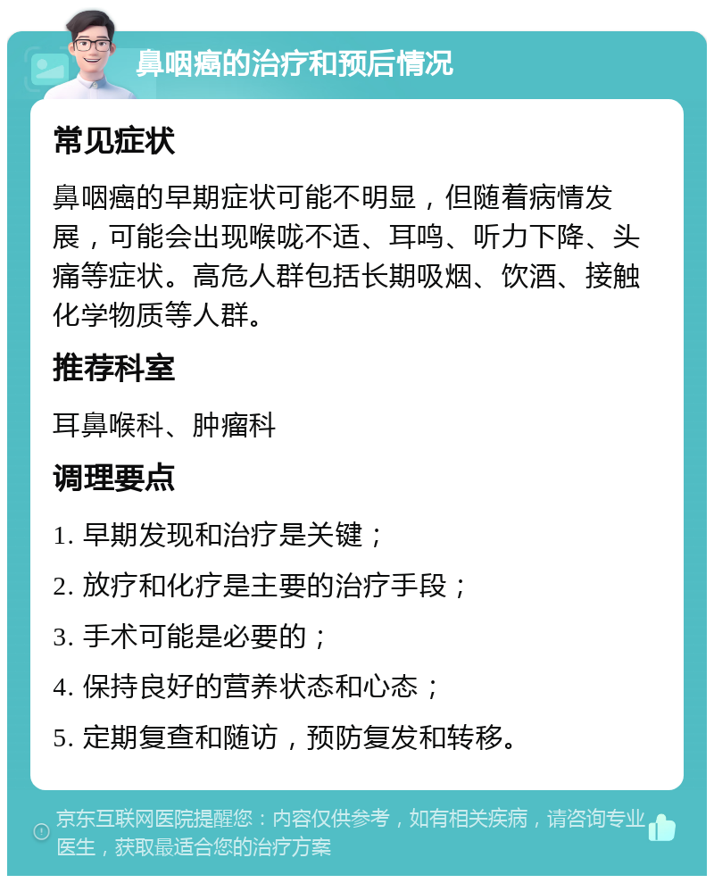 鼻咽癌的治疗和预后情况 常见症状 鼻咽癌的早期症状可能不明显，但随着病情发展，可能会出现喉咙不适、耳鸣、听力下降、头痛等症状。高危人群包括长期吸烟、饮酒、接触化学物质等人群。 推荐科室 耳鼻喉科、肿瘤科 调理要点 1. 早期发现和治疗是关键； 2. 放疗和化疗是主要的治疗手段； 3. 手术可能是必要的； 4. 保持良好的营养状态和心态； 5. 定期复查和随访，预防复发和转移。