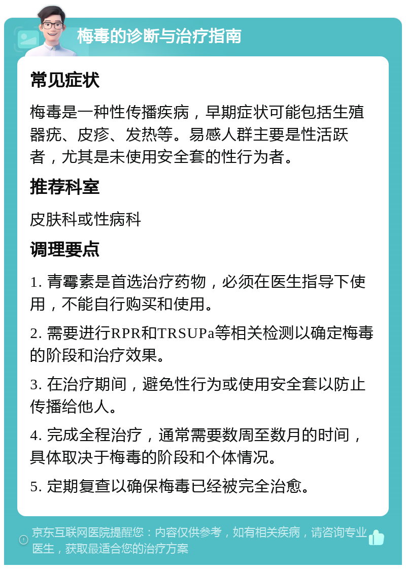 梅毒的诊断与治疗指南 常见症状 梅毒是一种性传播疾病，早期症状可能包括生殖器疣、皮疹、发热等。易感人群主要是性活跃者，尤其是未使用安全套的性行为者。 推荐科室 皮肤科或性病科 调理要点 1. 青霉素是首选治疗药物，必须在医生指导下使用，不能自行购买和使用。 2. 需要进行RPR和TRSUPa等相关检测以确定梅毒的阶段和治疗效果。 3. 在治疗期间，避免性行为或使用安全套以防止传播给他人。 4. 完成全程治疗，通常需要数周至数月的时间，具体取决于梅毒的阶段和个体情况。 5. 定期复查以确保梅毒已经被完全治愈。