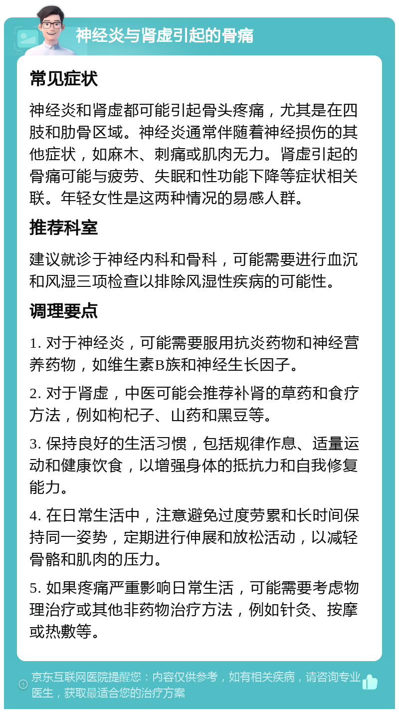 神经炎与肾虚引起的骨痛 常见症状 神经炎和肾虚都可能引起骨头疼痛，尤其是在四肢和肋骨区域。神经炎通常伴随着神经损伤的其他症状，如麻木、刺痛或肌肉无力。肾虚引起的骨痛可能与疲劳、失眠和性功能下降等症状相关联。年轻女性是这两种情况的易感人群。 推荐科室 建议就诊于神经内科和骨科，可能需要进行血沉和风湿三项检查以排除风湿性疾病的可能性。 调理要点 1. 对于神经炎，可能需要服用抗炎药物和神经营养药物，如维生素B族和神经生长因子。 2. 对于肾虚，中医可能会推荐补肾的草药和食疗方法，例如枸杞子、山药和黑豆等。 3. 保持良好的生活习惯，包括规律作息、适量运动和健康饮食，以增强身体的抵抗力和自我修复能力。 4. 在日常生活中，注意避免过度劳累和长时间保持同一姿势，定期进行伸展和放松活动，以减轻骨骼和肌肉的压力。 5. 如果疼痛严重影响日常生活，可能需要考虑物理治疗或其他非药物治疗方法，例如针灸、按摩或热敷等。