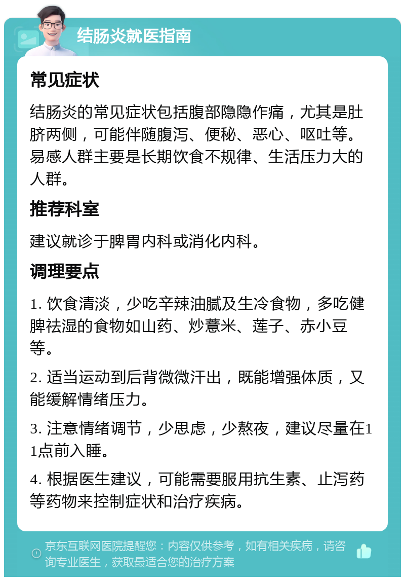 结肠炎就医指南 常见症状 结肠炎的常见症状包括腹部隐隐作痛，尤其是肚脐两侧，可能伴随腹泻、便秘、恶心、呕吐等。易感人群主要是长期饮食不规律、生活压力大的人群。 推荐科室 建议就诊于脾胃内科或消化内科。 调理要点 1. 饮食清淡，少吃辛辣油腻及生冷食物，多吃健脾祛湿的食物如山药、炒薏米、莲子、赤小豆等。 2. 适当运动到后背微微汗出，既能增强体质，又能缓解情绪压力。 3. 注意情绪调节，少思虑，少熬夜，建议尽量在11点前入睡。 4. 根据医生建议，可能需要服用抗生素、止泻药等药物来控制症状和治疗疾病。