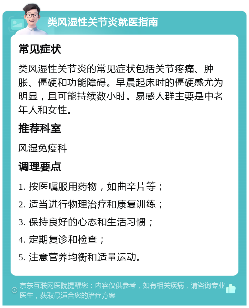 类风湿性关节炎就医指南 常见症状 类风湿性关节炎的常见症状包括关节疼痛、肿胀、僵硬和功能障碍。早晨起床时的僵硬感尤为明显，且可能持续数小时。易感人群主要是中老年人和女性。 推荐科室 风湿免疫科 调理要点 1. 按医嘱服用药物，如曲辛片等； 2. 适当进行物理治疗和康复训练； 3. 保持良好的心态和生活习惯； 4. 定期复诊和检查； 5. 注意营养均衡和适量运动。