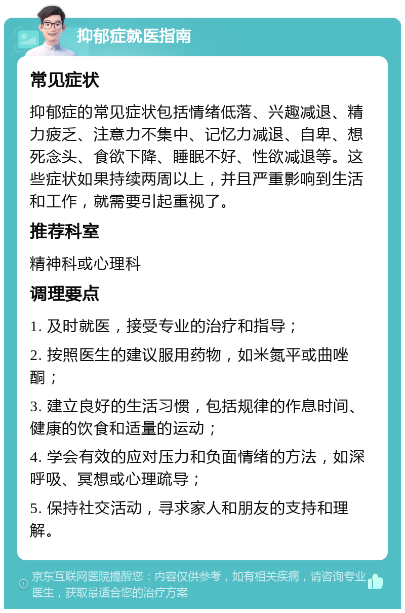 抑郁症就医指南 常见症状 抑郁症的常见症状包括情绪低落、兴趣减退、精力疲乏、注意力不集中、记忆力减退、自卑、想死念头、食欲下降、睡眠不好、性欲减退等。这些症状如果持续两周以上，并且严重影响到生活和工作，就需要引起重视了。 推荐科室 精神科或心理科 调理要点 1. 及时就医，接受专业的治疗和指导； 2. 按照医生的建议服用药物，如米氮平或曲唑酮； 3. 建立良好的生活习惯，包括规律的作息时间、健康的饮食和适量的运动； 4. 学会有效的应对压力和负面情绪的方法，如深呼吸、冥想或心理疏导； 5. 保持社交活动，寻求家人和朋友的支持和理解。