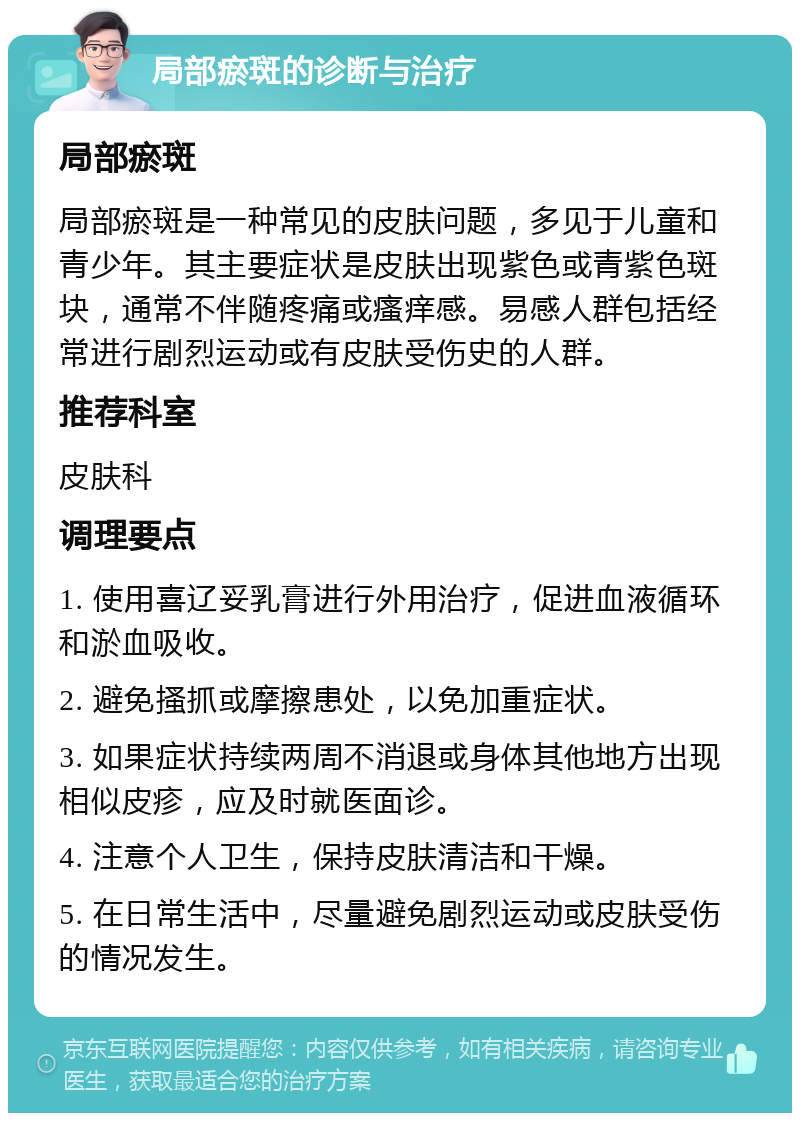 局部瘀斑的诊断与治疗 局部瘀斑 局部瘀斑是一种常见的皮肤问题，多见于儿童和青少年。其主要症状是皮肤出现紫色或青紫色斑块，通常不伴随疼痛或瘙痒感。易感人群包括经常进行剧烈运动或有皮肤受伤史的人群。 推荐科室 皮肤科 调理要点 1. 使用喜辽妥乳膏进行外用治疗，促进血液循环和淤血吸收。 2. 避免搔抓或摩擦患处，以免加重症状。 3. 如果症状持续两周不消退或身体其他地方出现相似皮疹，应及时就医面诊。 4. 注意个人卫生，保持皮肤清洁和干燥。 5. 在日常生活中，尽量避免剧烈运动或皮肤受伤的情况发生。