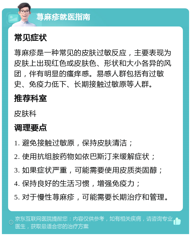 荨麻疹就医指南 常见症状 荨麻疹是一种常见的皮肤过敏反应，主要表现为皮肤上出现红色或皮肤色、形状和大小各异的风团，伴有明显的瘙痒感。易感人群包括有过敏史、免疫力低下、长期接触过敏原等人群。 推荐科室 皮肤科 调理要点 1. 避免接触过敏原，保持皮肤清洁； 2. 使用抗组胺药物如依巴斯汀来缓解症状； 3. 如果症状严重，可能需要使用皮质类固醇； 4. 保持良好的生活习惯，增强免疫力； 5. 对于慢性荨麻疹，可能需要长期治疗和管理。