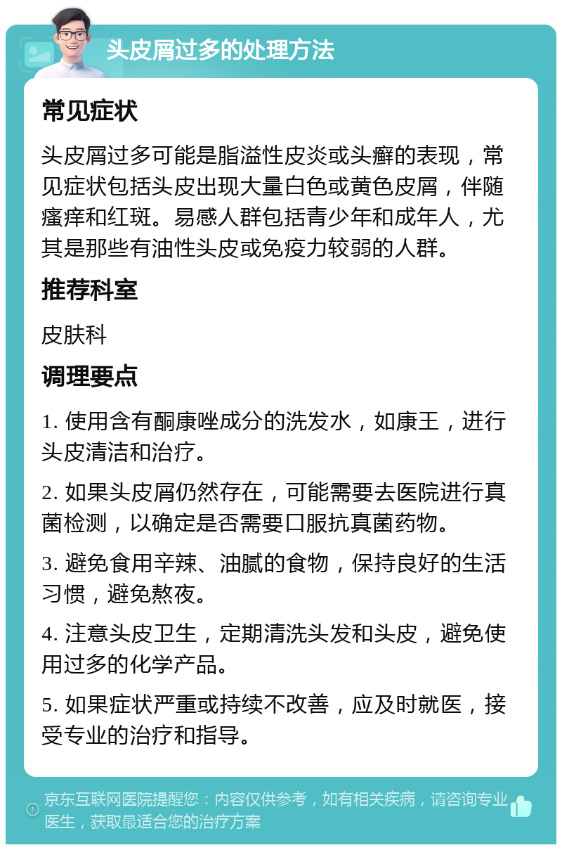 头皮屑过多的处理方法 常见症状 头皮屑过多可能是脂溢性皮炎或头癣的表现，常见症状包括头皮出现大量白色或黄色皮屑，伴随瘙痒和红斑。易感人群包括青少年和成年人，尤其是那些有油性头皮或免疫力较弱的人群。 推荐科室 皮肤科 调理要点 1. 使用含有酮康唑成分的洗发水，如康王，进行头皮清洁和治疗。 2. 如果头皮屑仍然存在，可能需要去医院进行真菌检测，以确定是否需要口服抗真菌药物。 3. 避免食用辛辣、油腻的食物，保持良好的生活习惯，避免熬夜。 4. 注意头皮卫生，定期清洗头发和头皮，避免使用过多的化学产品。 5. 如果症状严重或持续不改善，应及时就医，接受专业的治疗和指导。