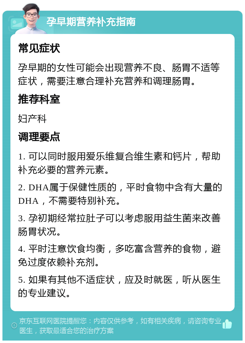 孕早期营养补充指南 常见症状 孕早期的女性可能会出现营养不良、肠胃不适等症状，需要注意合理补充营养和调理肠胃。 推荐科室 妇产科 调理要点 1. 可以同时服用爱乐维复合维生素和钙片，帮助补充必要的营养元素。 2. DHA属于保健性质的，平时食物中含有大量的DHA，不需要特别补充。 3. 孕初期经常拉肚子可以考虑服用益生菌来改善肠胃状况。 4. 平时注意饮食均衡，多吃富含营养的食物，避免过度依赖补充剂。 5. 如果有其他不适症状，应及时就医，听从医生的专业建议。