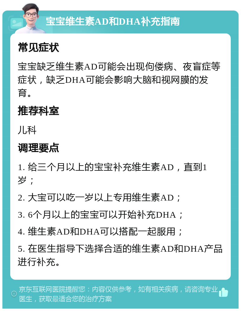 宝宝维生素AD和DHA补充指南 常见症状 宝宝缺乏维生素AD可能会出现佝偻病、夜盲症等症状，缺乏DHA可能会影响大脑和视网膜的发育。 推荐科室 儿科 调理要点 1. 给三个月以上的宝宝补充维生素AD，直到1岁； 2. 大宝可以吃一岁以上专用维生素AD； 3. 6个月以上的宝宝可以开始补充DHA； 4. 维生素AD和DHA可以搭配一起服用； 5. 在医生指导下选择合适的维生素AD和DHA产品进行补充。