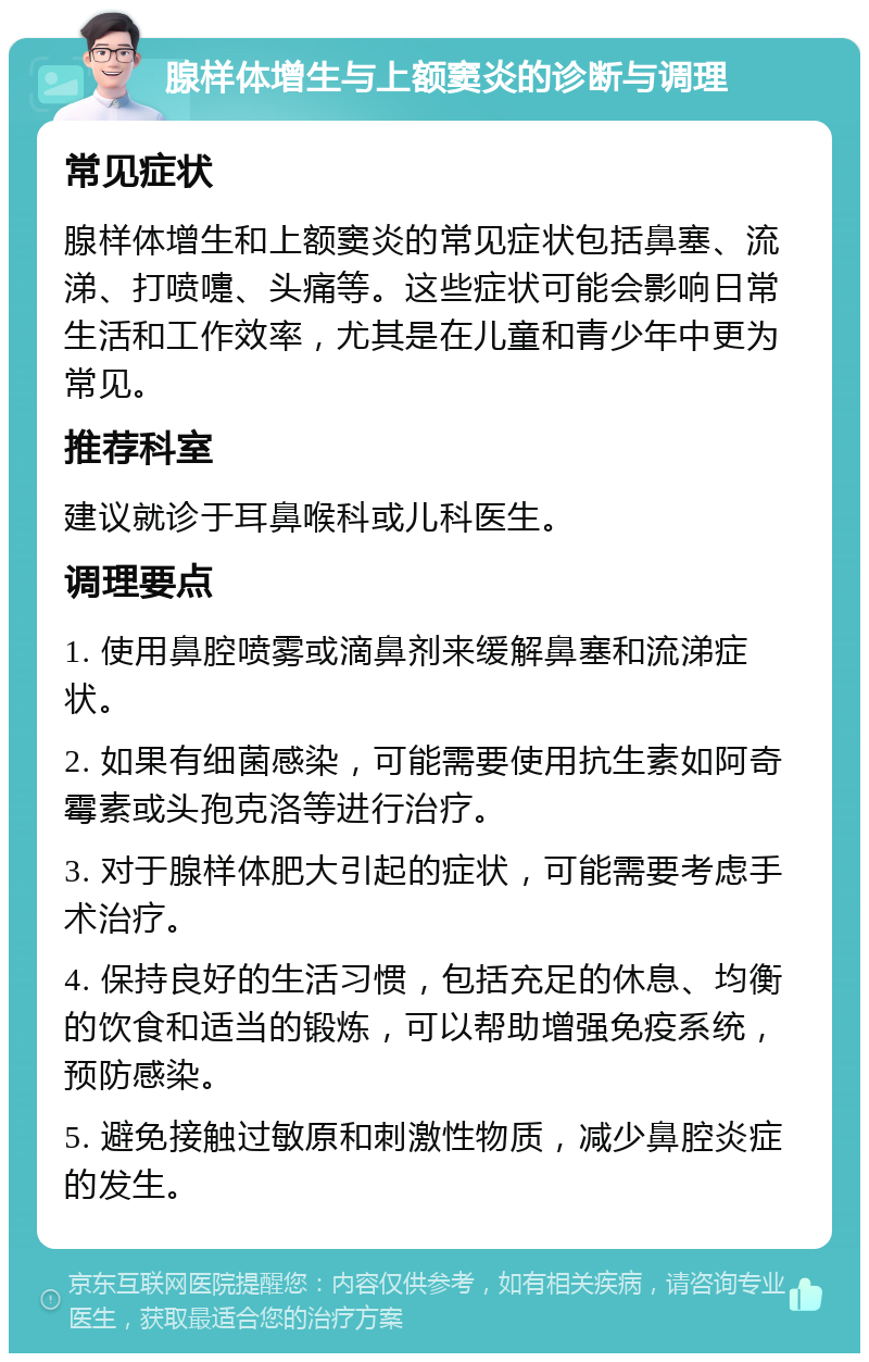 腺样体增生与上额窦炎的诊断与调理 常见症状 腺样体增生和上额窦炎的常见症状包括鼻塞、流涕、打喷嚏、头痛等。这些症状可能会影响日常生活和工作效率，尤其是在儿童和青少年中更为常见。 推荐科室 建议就诊于耳鼻喉科或儿科医生。 调理要点 1. 使用鼻腔喷雾或滴鼻剂来缓解鼻塞和流涕症状。 2. 如果有细菌感染，可能需要使用抗生素如阿奇霉素或头孢克洛等进行治疗。 3. 对于腺样体肥大引起的症状，可能需要考虑手术治疗。 4. 保持良好的生活习惯，包括充足的休息、均衡的饮食和适当的锻炼，可以帮助增强免疫系统，预防感染。 5. 避免接触过敏原和刺激性物质，减少鼻腔炎症的发生。