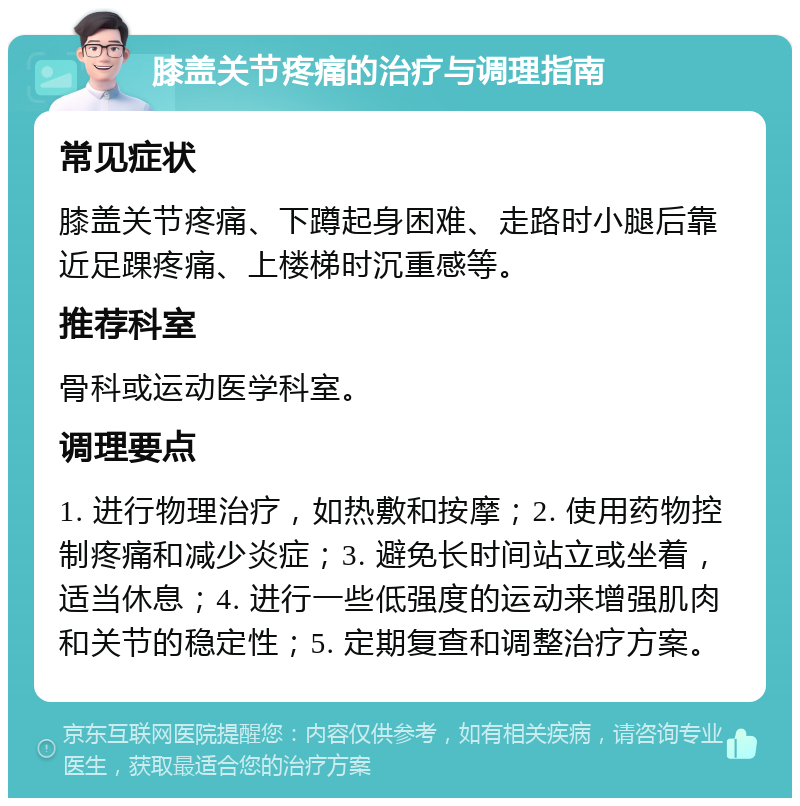 膝盖关节疼痛的治疗与调理指南 常见症状 膝盖关节疼痛、下蹲起身困难、走路时小腿后靠近足踝疼痛、上楼梯时沉重感等。 推荐科室 骨科或运动医学科室。 调理要点 1. 进行物理治疗，如热敷和按摩；2. 使用药物控制疼痛和减少炎症；3. 避免长时间站立或坐着，适当休息；4. 进行一些低强度的运动来增强肌肉和关节的稳定性；5. 定期复查和调整治疗方案。