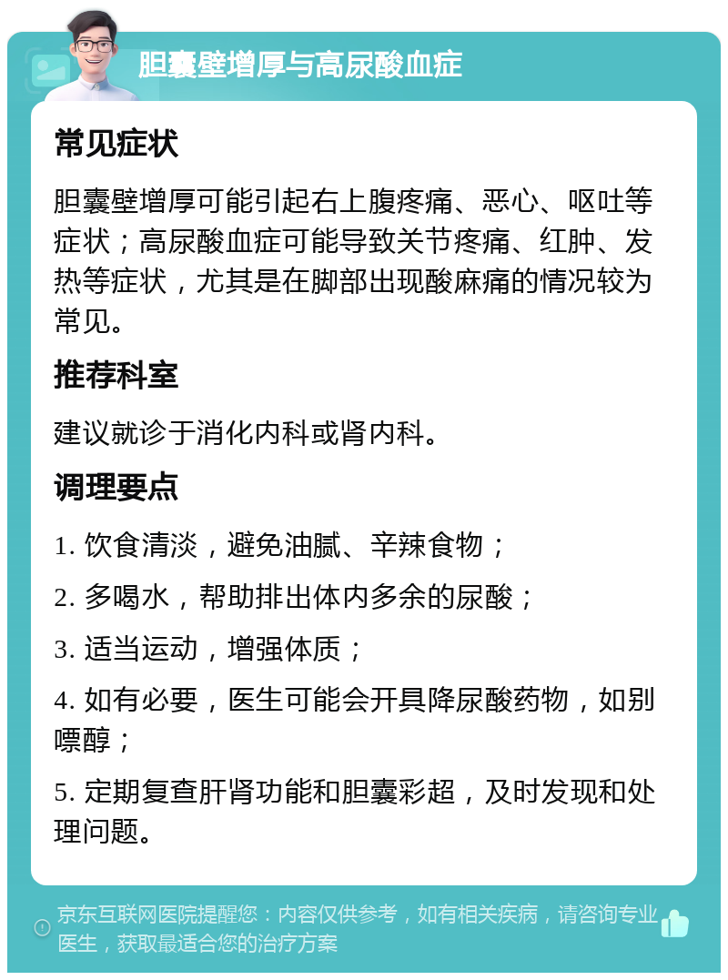 胆囊壁增厚与高尿酸血症 常见症状 胆囊壁增厚可能引起右上腹疼痛、恶心、呕吐等症状；高尿酸血症可能导致关节疼痛、红肿、发热等症状，尤其是在脚部出现酸麻痛的情况较为常见。 推荐科室 建议就诊于消化内科或肾内科。 调理要点 1. 饮食清淡，避免油腻、辛辣食物； 2. 多喝水，帮助排出体内多余的尿酸； 3. 适当运动，增强体质； 4. 如有必要，医生可能会开具降尿酸药物，如别嘌醇； 5. 定期复查肝肾功能和胆囊彩超，及时发现和处理问题。