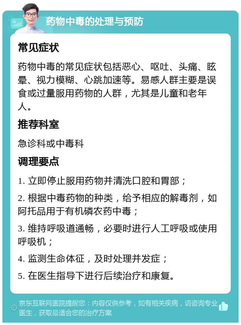 药物中毒的处理与预防 常见症状 药物中毒的常见症状包括恶心、呕吐、头痛、眩晕、视力模糊、心跳加速等。易感人群主要是误食或过量服用药物的人群，尤其是儿童和老年人。 推荐科室 急诊科或中毒科 调理要点 1. 立即停止服用药物并清洗口腔和胃部； 2. 根据中毒药物的种类，给予相应的解毒剂，如阿托品用于有机磷农药中毒； 3. 维持呼吸道通畅，必要时进行人工呼吸或使用呼吸机； 4. 监测生命体征，及时处理并发症； 5. 在医生指导下进行后续治疗和康复。