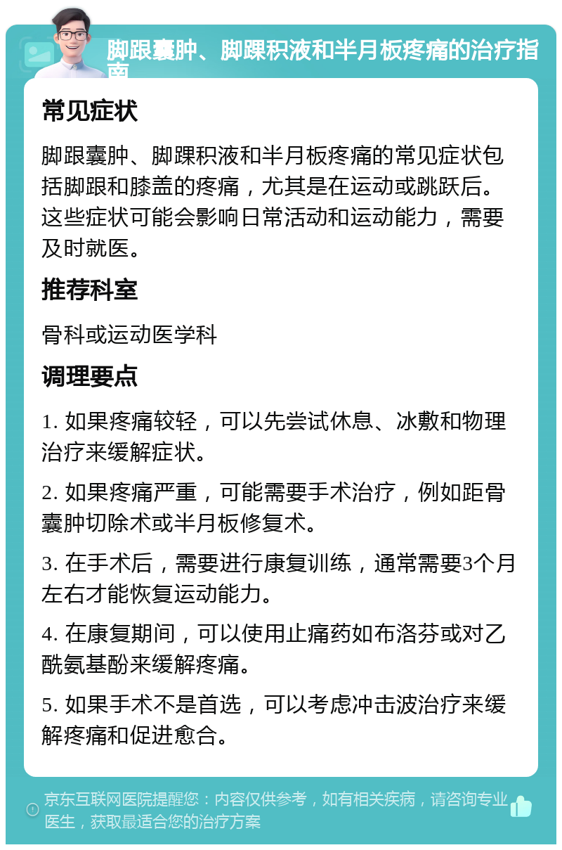 脚跟囊肿、脚踝积液和半月板疼痛的治疗指南 常见症状 脚跟囊肿、脚踝积液和半月板疼痛的常见症状包括脚跟和膝盖的疼痛，尤其是在运动或跳跃后。这些症状可能会影响日常活动和运动能力，需要及时就医。 推荐科室 骨科或运动医学科 调理要点 1. 如果疼痛较轻，可以先尝试休息、冰敷和物理治疗来缓解症状。 2. 如果疼痛严重，可能需要手术治疗，例如距骨囊肿切除术或半月板修复术。 3. 在手术后，需要进行康复训练，通常需要3个月左右才能恢复运动能力。 4. 在康复期间，可以使用止痛药如布洛芬或对乙酰氨基酚来缓解疼痛。 5. 如果手术不是首选，可以考虑冲击波治疗来缓解疼痛和促进愈合。