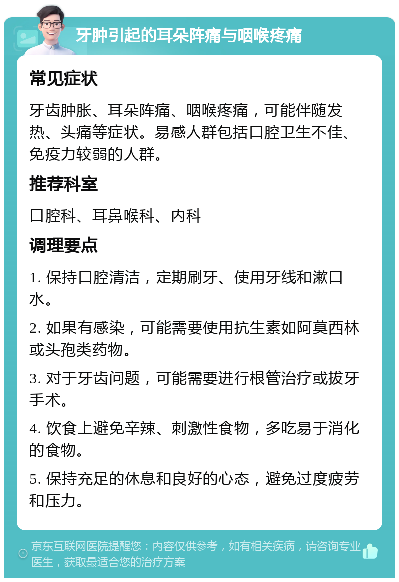 牙肿引起的耳朵阵痛与咽喉疼痛 常见症状 牙齿肿胀、耳朵阵痛、咽喉疼痛，可能伴随发热、头痛等症状。易感人群包括口腔卫生不佳、免疫力较弱的人群。 推荐科室 口腔科、耳鼻喉科、内科 调理要点 1. 保持口腔清洁，定期刷牙、使用牙线和漱口水。 2. 如果有感染，可能需要使用抗生素如阿莫西林或头孢类药物。 3. 对于牙齿问题，可能需要进行根管治疗或拔牙手术。 4. 饮食上避免辛辣、刺激性食物，多吃易于消化的食物。 5. 保持充足的休息和良好的心态，避免过度疲劳和压力。