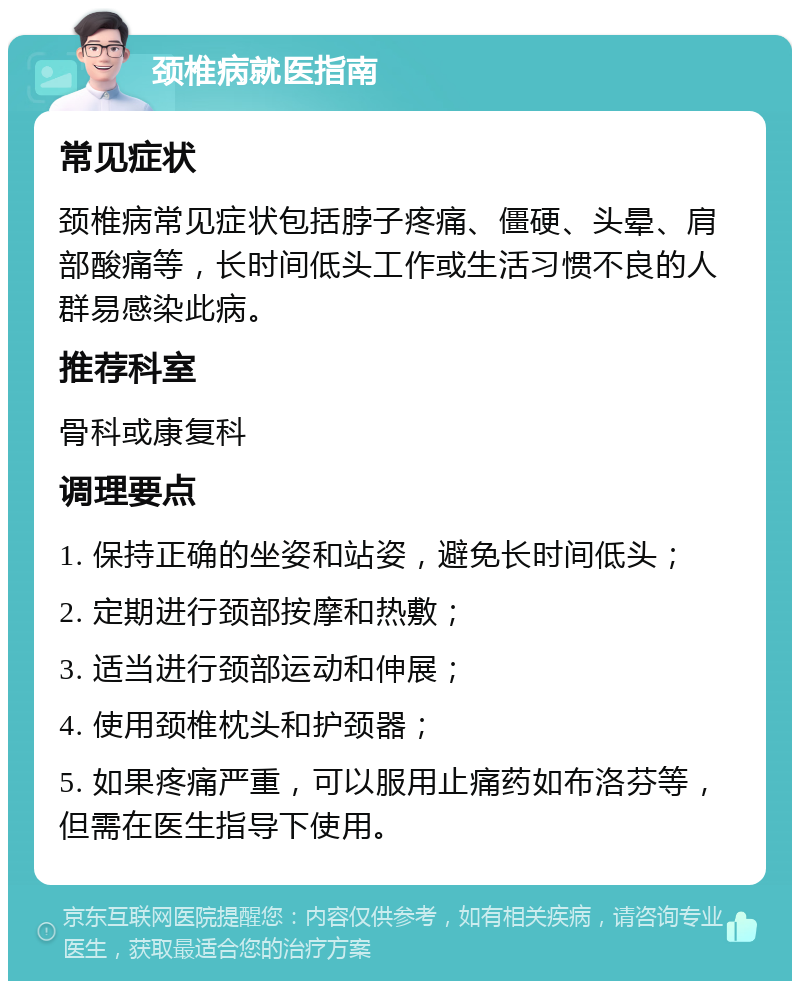 颈椎病就医指南 常见症状 颈椎病常见症状包括脖子疼痛、僵硬、头晕、肩部酸痛等，长时间低头工作或生活习惯不良的人群易感染此病。 推荐科室 骨科或康复科 调理要点 1. 保持正确的坐姿和站姿，避免长时间低头； 2. 定期进行颈部按摩和热敷； 3. 适当进行颈部运动和伸展； 4. 使用颈椎枕头和护颈器； 5. 如果疼痛严重，可以服用止痛药如布洛芬等，但需在医生指导下使用。