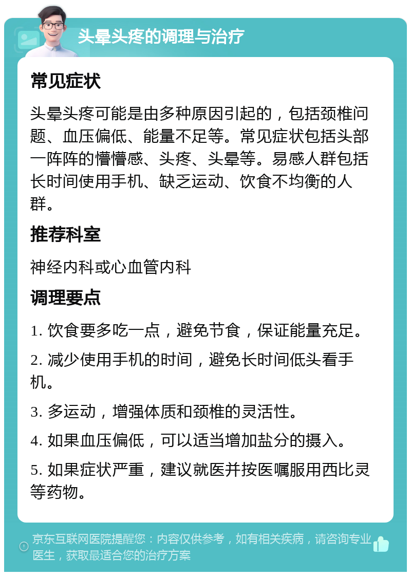 头晕头疼的调理与治疗 常见症状 头晕头疼可能是由多种原因引起的，包括颈椎问题、血压偏低、能量不足等。常见症状包括头部一阵阵的懵懵感、头疼、头晕等。易感人群包括长时间使用手机、缺乏运动、饮食不均衡的人群。 推荐科室 神经内科或心血管内科 调理要点 1. 饮食要多吃一点，避免节食，保证能量充足。 2. 减少使用手机的时间，避免长时间低头看手机。 3. 多运动，增强体质和颈椎的灵活性。 4. 如果血压偏低，可以适当增加盐分的摄入。 5. 如果症状严重，建议就医并按医嘱服用西比灵等药物。