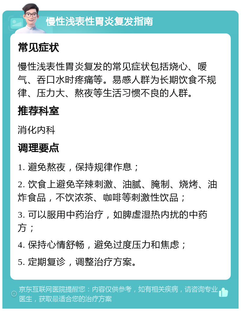 慢性浅表性胃炎复发指南 常见症状 慢性浅表性胃炎复发的常见症状包括烧心、嗳气、吞口水时疼痛等。易感人群为长期饮食不规律、压力大、熬夜等生活习惯不良的人群。 推荐科室 消化内科 调理要点 1. 避免熬夜，保持规律作息； 2. 饮食上避免辛辣刺激、油腻、腌制、烧烤、油炸食品，不饮浓茶、咖啡等刺激性饮品； 3. 可以服用中药治疗，如脾虚湿热内扰的中药方； 4. 保持心情舒畅，避免过度压力和焦虑； 5. 定期复诊，调整治疗方案。