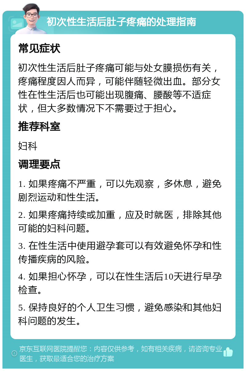 初次性生活后肚子疼痛的处理指南 常见症状 初次性生活后肚子疼痛可能与处女膜损伤有关，疼痛程度因人而异，可能伴随轻微出血。部分女性在性生活后也可能出现腹痛、腰酸等不适症状，但大多数情况下不需要过于担心。 推荐科室 妇科 调理要点 1. 如果疼痛不严重，可以先观察，多休息，避免剧烈运动和性生活。 2. 如果疼痛持续或加重，应及时就医，排除其他可能的妇科问题。 3. 在性生活中使用避孕套可以有效避免怀孕和性传播疾病的风险。 4. 如果担心怀孕，可以在性生活后10天进行早孕检查。 5. 保持良好的个人卫生习惯，避免感染和其他妇科问题的发生。