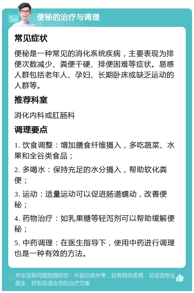 便秘的治疗与调理 常见症状 便秘是一种常见的消化系统疾病，主要表现为排便次数减少、粪便干硬、排便困难等症状。易感人群包括老年人、孕妇、长期卧床或缺乏运动的人群等。 推荐科室 消化内科或肛肠科 调理要点 1. 饮食调整：增加膳食纤维摄入，多吃蔬菜、水果和全谷类食品； 2. 多喝水：保持充足的水分摄入，帮助软化粪便； 3. 运动：适量运动可以促进肠道蠕动，改善便秘； 4. 药物治疗：如乳果糖等轻泻剂可以帮助缓解便秘； 5. 中药调理：在医生指导下，使用中药进行调理也是一种有效的方法。