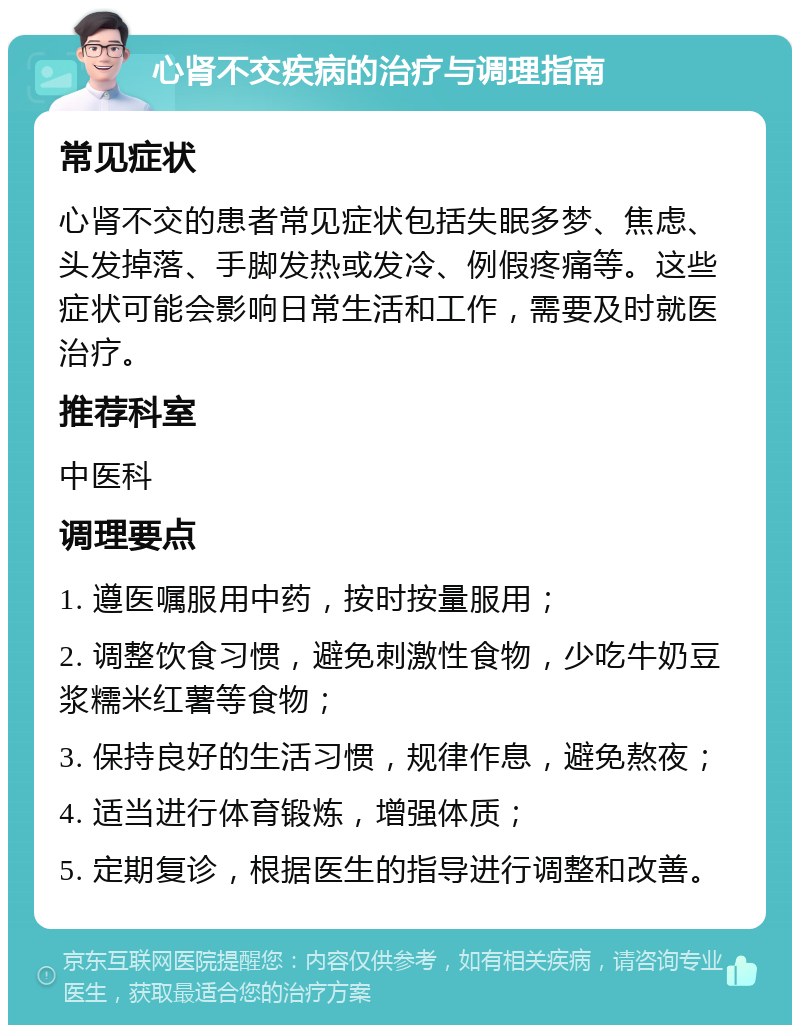 心肾不交疾病的治疗与调理指南 常见症状 心肾不交的患者常见症状包括失眠多梦、焦虑、头发掉落、手脚发热或发冷、例假疼痛等。这些症状可能会影响日常生活和工作，需要及时就医治疗。 推荐科室 中医科 调理要点 1. 遵医嘱服用中药，按时按量服用； 2. 调整饮食习惯，避免刺激性食物，少吃牛奶豆浆糯米红薯等食物； 3. 保持良好的生活习惯，规律作息，避免熬夜； 4. 适当进行体育锻炼，增强体质； 5. 定期复诊，根据医生的指导进行调整和改善。